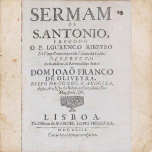Sermam de S. Antonio, Pregou-o o P. Lourenço Ribeyro na Cappella do Carcere da Cidade da Bahia. Offerece-o ao Illustrissimo, & Reverendissimo Senhor Dom Joaõ Franco de Oliveyra, Bispo de Congo, e Angolla, Eleyto Arcebispo da Bahia, do Conselho de Sua Magestade, &c.. Lisboa, Na Officina de Manoel Lopes Ferreyra, 1693, por Padre Lourenço Ribeiro